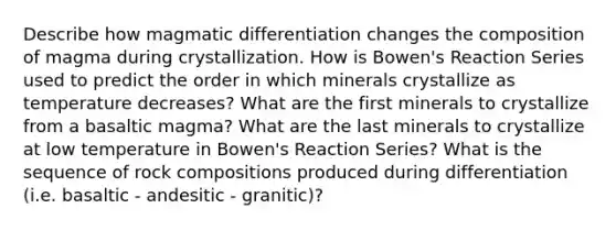 Describe how magmatic differentiation changes the composition of magma during crystallization. How is Bowen's Reaction Series used to predict the order in which minerals crystallize as temperature decreases? What are the first minerals to crystallize from a basaltic magma? What are the last minerals to crystallize at low temperature in Bowen's Reaction Series? What is the sequence of rock compositions produced during differentiation (i.e. basaltic - andesitic - granitic)?