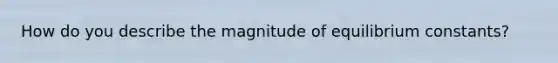 How do you describe the magnitude of equilibrium constants?