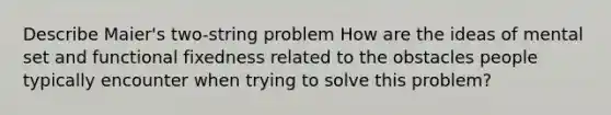 Describe Maier's two-string problem How are the ideas of mental set and functional fixedness related to the obstacles people typically encounter when trying to solve this problem?