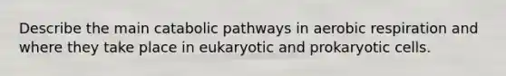 Describe the main catabolic pathways in aerobic respiration and where they take place in eukaryotic and prokaryotic cells.