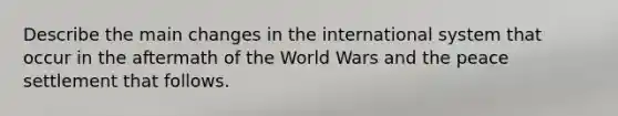 Describe the main changes in the international system that occur in the aftermath of the World Wars and the peace settlement that follows.