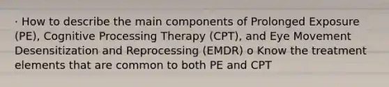 · How to describe the main components of Prolonged Exposure (PE), Cognitive Processing Therapy (CPT), and Eye Movement Desensitization and Reprocessing (EMDR) o Know the treatment elements that are common to both PE and CPT