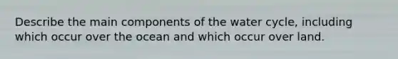 Describe the main components of the water cycle, including which occur over the ocean and which occur over land.