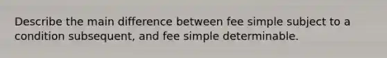 Describe the main difference between fee simple subject to a condition subsequent, and fee simple determinable.