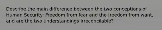 Describe the main difference between the two conceptions of Human Security: Freedom from fear and the freedom from want, and are the two understandings irreconcilable?