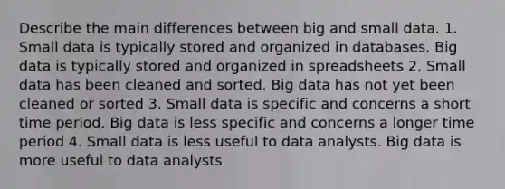 Describe the main differences between big and small data. 1. Small data is typically stored and organized in databases. Big data is typically stored and organized in spreadsheets 2. Small data has been cleaned and sorted. Big data has not yet been cleaned or sorted 3. Small data is specific and concerns a short time period. Big data is less specific and concerns a longer time period 4. Small data is less useful to data analysts. Big data is more useful to data analysts