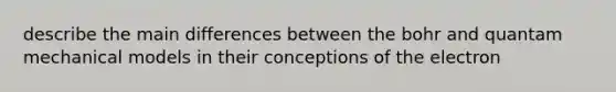 describe the main differences between the bohr and quantam mechanical models in their conceptions of the electron