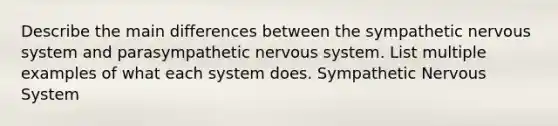 Describe the main differences between the sympathetic nervous system and parasympathetic nervous system. List multiple examples of what each system does. Sympathetic Nervous System