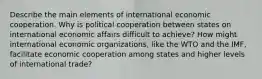 Describe the main elements of international economic cooperation. Why is political cooperation between states on international economic affairs difficult to achieve? How might international economic organizations, like the WTO and the IMF, facilitate economic cooperation among states and higher levels of international trade?