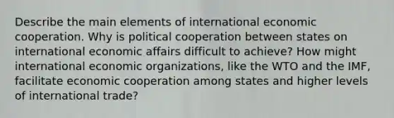 Describe the main elements of international economic cooperation. Why is political cooperation between states on international economic affairs difficult to achieve? How might international economic organizations, like the WTO and the IMF, facilitate economic cooperation among states and higher levels of international trade?