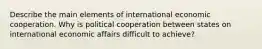 Describe the main elements of international economic cooperation. Why is political cooperation between states on international economic affairs difficult to achieve?