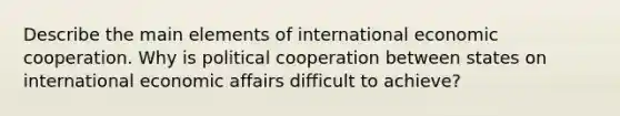 Describe the main elements of international economic cooperation. Why is political cooperation between states on international economic affairs difficult to achieve?