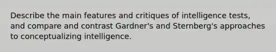 Describe the main features and critiques of intelligence tests, and compare and contrast Gardner's and Sternberg's approaches to conceptualizing intelligence.