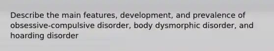 Describe the main features, development, and prevalence of obsessive-compulsive disorder, body dysmorphic disorder, and hoarding disorder