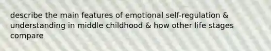 describe the main features of emotional self-regulation & understanding in middle childhood & how other life stages compare