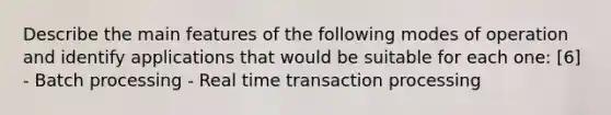 Describe the main features of the following modes of operation and identify applications that would be suitable for each one: [6] - Batch processing - Real time transaction processing