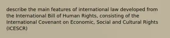 describe the main features of international law developed from the International Bill of Human Rights, consisting of the International Covenant on Economic, Social and Cultural Rights (ICESCR)