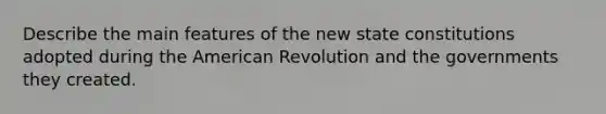 Describe the main features of the new state constitutions adopted during the American Revolution and the governments they created.