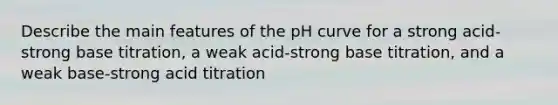 Describe the main features of the pH curve for a strong acid-strong base titration, a weak acid-strong base titration, and a weak base-strong acid titration