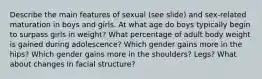 Describe the main features of sexual (see slide) and sex-related maturation in boys and girls. At what age do boys typically begin to surpass girls in weight? What percentage of adult body weight is gained during adolescence? Which gender gains more in the hips? Which gender gains more in the shoulders? Legs? What about changes in facial structure?