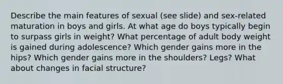 Describe the main features of sexual (see slide) and sex-related maturation in boys and girls. At what age do boys typically begin to surpass girls in weight? What percentage of adult body weight is gained during adolescence? Which gender gains more in the hips? Which gender gains more in the shoulders? Legs? What about changes in facial structure?