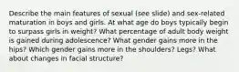 Describe the main features of sexual (see slide) and sex-related maturation in boys and girls. At what age do boys typically begin to surpass girls in weight? What percentage of adult body weight is gained during adolescence? What gender gains more in the hips? Which gender gains more in the shoulders? Legs? What about changes in facial structure?