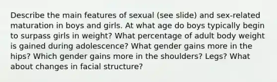 Describe the main features of sexual (see slide) and sex-related maturation in boys and girls. At what age do boys typically begin to surpass girls in weight? What percentage of adult body weight is gained during adolescence? What gender gains more in the hips? Which gender gains more in the shoulders? Legs? What about changes in facial structure?