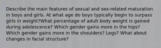 Describe the main features of sexual and sex-related maturation in boys and girls. At what age do boys typically begin to surpass girls in weight?What percentage of adult body weight is gained during adolescence? Which gender gains more in the hips? Which gender gains more in the shoulders? Legs? What about changes in facial structure?