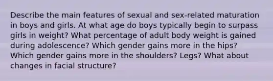 Describe the main features of sexual and sex-related maturation in boys and girls. At what age do boys typically begin to surpass girls in weight? What percentage of adult body weight is gained during adolescence? Which gender gains more in the hips? Which gender gains more in the shoulders? Legs? What about changes in facial structure?