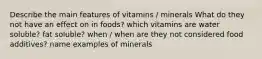 Describe the main features of vitamins / minerals What do they not have an effect on in foods? which vitamins are water soluble? fat soluble? when / when are they not considered food additives? name examples of minerals