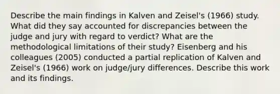 Describe the main findings in Kalven and Zeisel's (1966) study. What did they say accounted for discrepancies between the judge and jury with regard to verdict? What are the methodological limitations of their study? Eisenberg and his colleagues (2005) conducted a partial replication of Kalven and Zeisel's (1966) work on judge/jury differences. Describe this work and its findings.