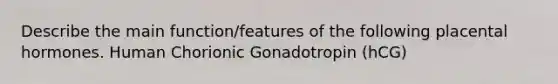 Describe the main function/features of the following placental hormones. Human Chorionic Gonadotropin (hCG)