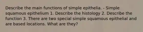 Describe the main functions of simple epithelia. - Simple squamous epithelium 1. Describe the histology 2. Describe the function 3. There are two special simple squamous epithelial and are based locations. What are they?