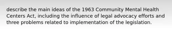 describe the main ideas of the 1963 Community Mental Health Centers Act, including the influence of legal advocacy efforts and three problems related to implementation of the legislation.