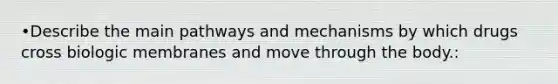 •Describe the main pathways and mechanisms by which drugs cross biologic membranes and move through the body.: