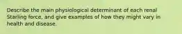 Describe the main physiological determinant of each renal Starling force, and give examples of how they might vary in health and disease.