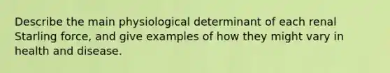 Describe the main physiological determinant of each renal Starling force, and give examples of how they might vary in health and disease.