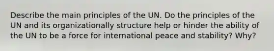 Describe the main principles of the UN. Do the principles of the UN and its organizationally structure help or hinder the ability of the UN to be a force for international peace and stability? Why?