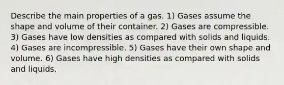 Describe the main properties of a gas. 1) Gases assume the shape and volume of their container. 2) Gases are compressible. 3) Gases have low densities as compared with solids and liquids. 4) Gases are incompressible. 5) Gases have their own shape and volume. 6) Gases have high densities as compared with solids and liquids.