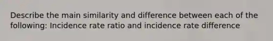 Describe the main similarity and difference between each of the following: Incidence rate ratio and incidence rate difference