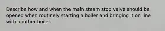 Describe how and when the main steam stop valve should be opened when routinely starting a boiler and bringing it on-line with another boiler.