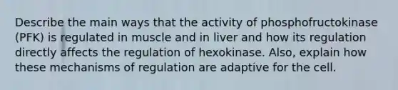 Describe the main ways that the activity of phosphofructokinase (PFK) is regulated in muscle and in liver and how its regulation directly affects the regulation of hexokinase. Also, explain how these mechanisms of regulation are adaptive for the cell.