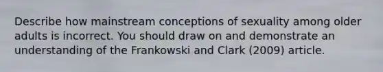 Describe how mainstream conceptions of sexuality among older adults is incorrect. You should draw on and demonstrate an understanding of the Frankowski and Clark (2009) article.