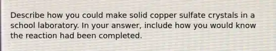 Describe how you could make solid copper sulfate crystals in a school laboratory. In your answer, include how you would know the reaction had been completed.