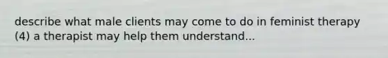 describe what male clients may come to do in feminist therapy (4) a therapist may help them understand...