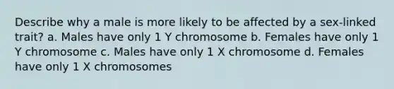 Describe why a male is more likely to be affected by a sex-linked trait? a. Males have only 1 Y chromosome b. Females have only 1 Y chromosome c. Males have only 1 X chromosome d. Females have only 1 X chromosomes