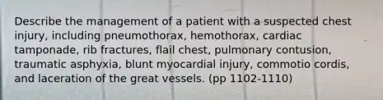 Describe the management of a patient with a suspected chest injury, including pneumothorax, hemothorax, cardiac tamponade, rib fractures, flail chest, pulmonary contusion, traumatic asphyxia, blunt myocardial injury, commotio cordis, and laceration of the great vessels. (pp 1102-1110)