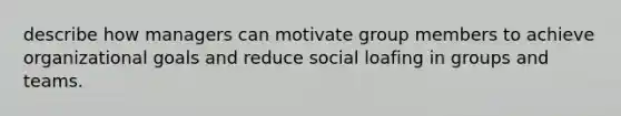 describe how managers can motivate group members to achieve organizational goals and reduce social loafing in groups and teams.