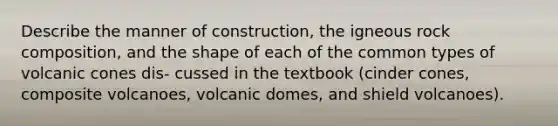 Describe the manner of construction, the igneous rock composition, and the shape of each of the common types of volcanic cones dis- cussed in the textbook (cinder cones, composite volcanoes, volcanic domes, and shield volcanoes).