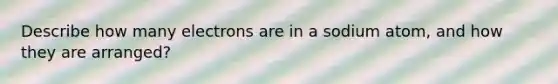 Describe how many electrons are in a sodium atom, and how they are arranged?